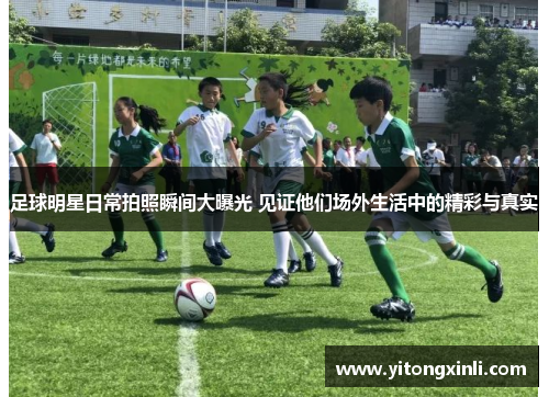 足球明星日常拍照瞬间大曝光 见证他们场外生活中的精彩与真实