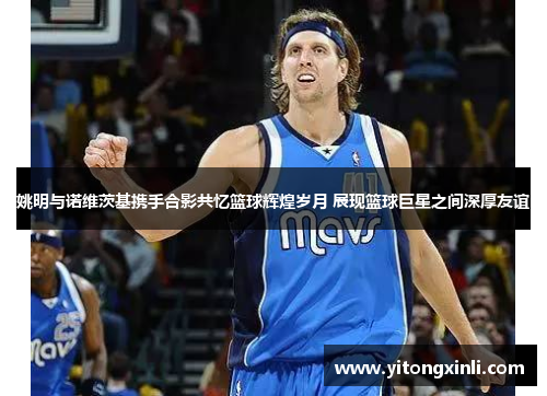 姚明与诺维茨基携手合影共忆篮球辉煌岁月 展现篮球巨星之间深厚友谊